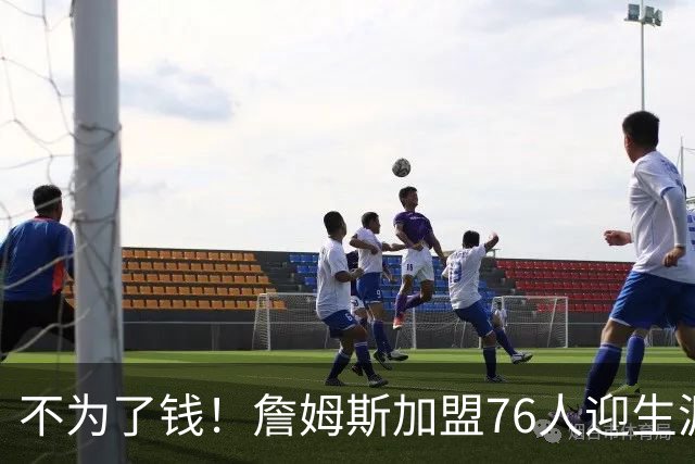 不为了钱！詹姆斯加盟76人迎生涯最低薪资 新赛季年薪388万