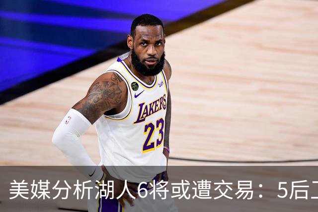 美媒分析湖人6将或遭交易：5后卫+1中锋能换啥？早该放弃畸形阵容
